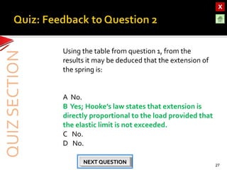OBJECTIVESOBJECTIVES
TEST YOURSELF!TEST YOURSELF!
Hooke’s Law applications
Use of Elastic Materials
Hooke’s Law applications
Use of Elastic Materials
QUIZQUIZ
INTRODUCTIONINTRODUCTION
SpringsSprings
RubberRubber
UrethaneUrethane
Using the table from question 1, from the
results it may be deduced that the extension of
the spring is:
A No.
B Yes; Hooke’s law states that extension is
directly proportional to the load provided that
the elastic limit is not exceeded.
C No.
D No.
27
NEXT QUESTIONNEXT QUESTIONNEXT QUESTIONNEXT QUESTION
 