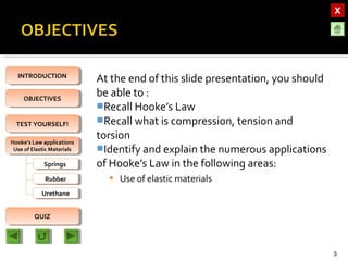 OBJECTIVESOBJECTIVES
TEST YOURSELF!TEST YOURSELF!
Hooke’s Law applications
Use of Elastic Materials
Hooke’s Law applications
Use of Elastic Materials
QUIZQUIZ
INTRODUCTIONINTRODUCTION
SpringsSprings
RubberRubber
UrethaneUrethane
At the end of this slide presentation, you should
be able to :
Recall Hooke’s Law
Recall what is compression, tension and
torsion
Identify and explain the numerous applications
of Hooke’s Law in the following areas:
 Use of elastic materials
3
 