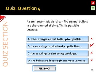 OBJECTIVESOBJECTIVES
TEST YOURSELF!TEST YOURSELF!
Hooke’s Law applications
Use of Elastic Materials
Hooke’s Law applications
Use of Elastic Materials
QUIZQUIZ
INTRODUCTIONINTRODUCTION
SpringsSprings
RubberRubber
UrethaneUrethane
A semi-automatic pistol can fire several bullets
in a short period of time.This is possible
because:
30
A. It has a magazine that holds up to 14 bullets.A. It has a magazine that holds up to 14 bullets.
D. The bullets are light weight and move very fast.D. The bullets are light weight and move very fast.
C. It uses springs to eject empty cartridges.C. It uses springs to eject empty cartridges.
B. It uses springs to reload and propel bullets.B. It uses springs to reload and propel bullets.
FEEDBACKFEEDBACKFEEDBACKFEEDBACK
 