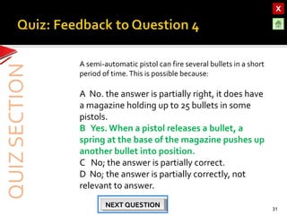 OBJECTIVESOBJECTIVES
TEST YOURSELF!TEST YOURSELF!
Hooke’s Law applications
Use of Elastic Materials
Hooke’s Law applications
Use of Elastic Materials
QUIZQUIZ
INTRODUCTIONINTRODUCTION
SpringsSprings
RubberRubber
UrethaneUrethane
A semi-automatic pistol can fire several bullets in a short
period of time.This is possible because:
A No. the answer is partially right, it does have
a magazine holding up to 25 bullets in some
pistols.
B Yes.When a pistol releases a bullet, a
spring at the base of the magazine pushes up
another bullet into position.
C No; the answer is partially correct.
D No; the answer is partially correctly, not
relevant to answer.
31
NEXT QUESTIONNEXT QUESTIONNEXT QUESTIONNEXT QUESTION
 