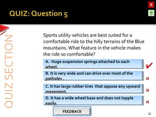 OBJECTIVESOBJECTIVES
TEST YOURSELF!TEST YOURSELF!
Hooke’s Law applications
Use of Elastic Materials
Hooke’s Law applications
Use of Elastic Materials
QUIZQUIZ
INTRODUCTIONINTRODUCTION
SpringsSprings
RubberRubber
UrethaneUrethane
Sports utility vehicles are best suited for a
comfortable ride to the hilly terrains of the Blue
mountains.What feature in the vehicle makes
the ride so comfortable?
32
B. It is very wide and can drive over most of the
potholes .
B. It is very wide and can drive over most of the
potholes .
D. It has a wide wheel base and does not topple
easily.
D. It has a wide wheel base and does not topple
easily.
C. It has large rubber tires that oppose any upward
movement.
C. It has large rubber tires that oppose any upward
movement.
A. Huge suspension springs attached to each
wheel.
A. Huge suspension springs attached to each
wheel.
FEEDBACKFEEDBACKFEEDBACKFEEDBACK
 