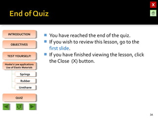 OBJECTIVESOBJECTIVES
TEST YOURSELF!TEST YOURSELF!
Hooke’s Law applications
Use of Elastic Materials
Hooke’s Law applications
Use of Elastic Materials
QUIZQUIZ
INTRODUCTIONINTRODUCTION
SpringsSprings
RubberRubber
UrethaneUrethane
 You have reached the end of the quiz.
 If you wish to review this lesson, go to the
first slide.
 If you have finished viewing the lesson, click
the Close (X) button.
34
 