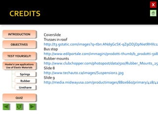 OBJECTIVESOBJECTIVES
TEST YOURSELF!TEST YOURSELF!
Hooke’s Law applications
Use of Elastic Materials
Hooke’s Law applications
Use of Elastic Materials
QUIZQUIZ
INTRODUCTIONINTRODUCTION
SpringsSprings
RubberRubber
UrethaneUrethane
Coverslide
Trusses in roof
http://t3.gstatic.com/images?q=tbn:ANd9GcSK-qZ9ODjDpNietRHXc1z
Bus stop
http://www.edilportale.com/immagini/prodotti-thumb/b_prodotti-5083
Rubber mounts
http://www.clubchopper.com/photopost/data/500/Rubber_Mounts_25_
Slide 8
http://www.techauto.ca/images/Suspension2.jpg
Slide 9
http://media.midwayusa.com/productimages/880x660/primary/418/41
 
