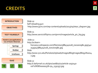 OBJECTIVESOBJECTIVES
TEST YOURSELF!TEST YOURSELF!
Hooke’s Law applications
Use of Elastic Materials
Hooke’s Law applications
Use of Elastic Materials
QUIZQUIZ
INTRODUCTIONINTRODUCTION
SpringsSprings
RubberRubber
UrethaneUrethane
Slide 10
Self reloading gun
http://www.guns.com/wp-content/uploads/2013/05/steyr_diagram.jpg
Slide 11
http://www.serviciofilipino.com/pmm/images/article_pic_big.jpg
slide 12
http://scilearn-
hscs2012.wikispaces.com/file/view/3884740118_72e20c0981.jpg/342
753974/3884740118_72e20c0981.jpg
Slide
http://www.iyrs.edu/Portals/0/Uploads/Images/BlogImages/Blog2%2014
2.jpg
Slide 17
http://i.dailymail.co.uk/i/pix/2008/07/22/article-1037140-
01F2DEBD00000578-174_233x357.jpg
 