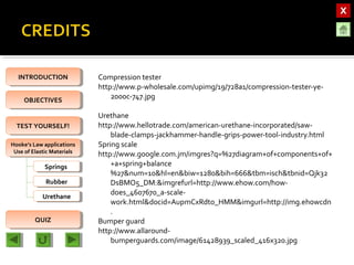 OBJECTIVESOBJECTIVES
TEST YOURSELF!TEST YOURSELF!
Hooke’s Law applications
Use of Elastic Materials
Hooke’s Law applications
Use of Elastic Materials
QUIZQUIZ
INTRODUCTIONINTRODUCTION
SpringsSprings
RubberRubber
UrethaneUrethane
Compression tester
http://www.p-wholesale.com/upimg/19/728a1/compression-tester-ye-
2000c-747.jpg
Urethane
http://www.hellotrade.com/american-urethane-incorporated/saw-
blade-clamps-jackhammer-handle-grips-power-tool-industry.html
Spring scale
http://www.google.com.jm/imgres?q=%27diagram+of+components+of+
+a+spring+balance
%27&num=10&hl=en&biw=1280&bih=666&tbm=isch&tbnid=Qjk32
DsBMO5_DM:&imgrefurl=http://www.ehow.com/how-
does_4607670_a-scale-
work.html&docid=AupmCxRdto_HMM&imgurl=http://img.ehowcdn
.
Bumper guard
http://www.allaround-
bumperguards.com/image/61428939_scaled_416x320.jpg
 