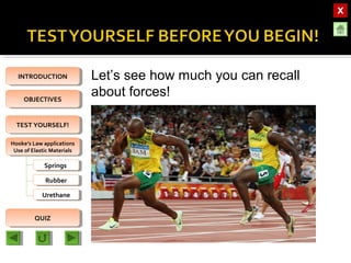 OBJECTIVESOBJECTIVES
TEST YOURSELF!TEST YOURSELF!
Hooke’s Law applications
Use of Elastic Materials
Hooke’s Law applications
Use of Elastic Materials
QUIZQUIZ
INTRODUCTIONINTRODUCTION
SpringsSprings
RubberRubber
UrethaneUrethane
Let’s see how much you can recall
about forces!
 