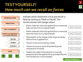 OBJECTIVESOBJECTIVES
TEST YOURSELF!TEST YOURSELF!
Hooke’s Law applications
Use of Elastic Materials
Hooke’s Law applications
Use of Elastic Materials
QUIZQUIZ
INTRODUCTIONINTRODUCTION
SpringsSprings
RubberRubber
UrethaneUrethane
Indicate which statement is true and which is
false by clicking onTRUE or FALSE.The
correct answer will change colour.
TRUE FALSE
FALSE
FALSE
TRUE
TRUE
TRUE FALSE
TRUE FALSE
TRUE FALSE
MORE FEEDBACKMORE FEEDBACK
 