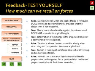 OBJECTIVESOBJECTIVES
TEST YOURSELF!TEST YOURSELF!
Hooke’s Law applications
Use of Elastic Materials
Hooke’s Law applications
Use of Elastic Materials
QUIZQUIZ
INTRODUCTIONINTRODUCTION
SpringsSprings
RubberRubber
UrethaneUrethane
1. False. Elastic materials when the applied force is removed,
DOES returns to its original length, provided that the
elastic limit is not exceeded.
2. True. Plastic materials when the applied force is removed,
DOES NOT return to its original length.
3. True. deformation is the change in the shape and length of
a body when a force is applied.
4. False. Tension is a force that occurs within a body when
stretching and compression forces are applied to it.
5. True. torsion is twisting of a material as result of stretching
and compression forces.
6. False. Hooke’s law states that the extension is directly
proportional to the applied force, provided that the limit of
proportionality/elastic limit is not exceeded.
 