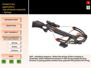 OBJECTIVESOBJECTIVES
TEST YOURSELF!TEST YOURSELF!
Hooke’s Law applications
Use of Elastic Materials
Hooke’s Law applications
Use of Elastic Materials
QUIZQUIZ
INTRODUCTIONINTRODUCTION
SpringsSprings
RubberRubber
UrethaneUrethane
Self – reloading weapons –When the strings of the crossbow is
stretched, when released the tension in the string propels the bow
forward. A spring pushes another bow upwards into position for firing.
 