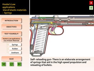 OBJECTIVESOBJECTIVES
TEST YOURSELF!TEST YOURSELF!
Hooke’s Law applications
Use of Elastic Materials
Hooke’s Law applications
Use of Elastic Materials
QUIZQUIZ
INTRODUCTIONINTRODUCTION
SpringsSprings
RubberRubber
UrethaneUrethane
Self- reloading gun-There is an elaborate arrangement
of springs that aid in the high speed propulsion and
reloading of bullets.
 