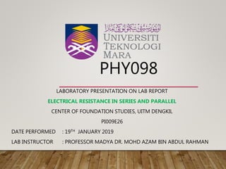 PHY098
LABORATORY PRESENTATION ON LAB REPORT
ELECTRICAL RESISTANCE IN SERIES AND PARALLEL
CENTER OF FOUNDATION STUDIES, UITM DENGKIL
PI009E26
DATE PERFORMED : 19TH JANUARY 2019
LAB INSTRUCTOR : PROFESSOR MADYA DR. MOHD AZAM BIN ABDUL RAHMAN
 