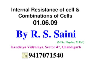 Internal Resistance of cell &
   Combinations of Cells
            01.06.09

  By R. S. Saini
                           (M.Sc. Physics, M.Ed.)
Kendriya Vidyalaya, Sector 47, Chandigarh

          9417071540
 