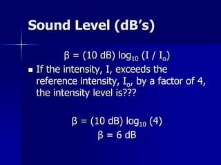 Sound Level (dB’s)
β = (10 dB) log10 (I / Io)
 If the intensity, I, exceeds the
reference intensity, Io, by a factor of 4,
the intensity level is???
β = (10 dB) log10 (4)
β = 6 dB
 