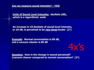 Can we measure sound intensity? – YES!
Units of Sound Level Intensity: decibels (dB),
which is a logarithmic scale
An increase in 10 decibels of sound level intensity,
or 10 dB, is perceived to be two times louder (21)
Example: Normal conversation is 60 dB,
and a vacuum cleaner is 80 dB
Question: How is the change in sound perceived?
(vacuum cleaner compared to normal conversation? (22)
4x’s
 
