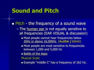 Sound and Pitch
 Pitch - the frequency of a sound wave
– The human ear is not equally sensitive to
all frequencies (EAR VISUAL & discussion)
 Most people cannot hear frequencies below
20Hz or above 16,000Hz (Audible ʄ DEMO)
 Most people are most sensitive to frequencies
between 1,000 and 5,000 Hz
 Battle of the Ages
Musical Scale
 Example “middle C” has a frequency of 262 Hz.
 