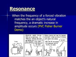 Resonance
When the frequency of a forced vibration
matches the an object’s natural
frequency, a dramatic increase in
amplitude occurs (PVC Fisher Burner
Demo)
 