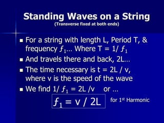 Standing Waves on a String
(Transverse fixed at both ends)
 For a string with length L, Period T, &
frequency ƒ1… Where T = 1/ ƒ1
 And travels there and back, 2L…
 The time necessary is t = 2L / v,
where v is the speed of the wave
 We find 1/ ƒ1 = 2L /v or …
for 1st Harmonic
ƒ1 = v / 2L
 