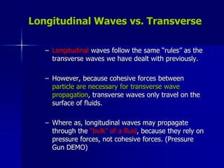 Longitudinal Waves vs. Transverse
– Longitudinal waves follow the same “rules” as the
transverse waves we have dealt with previously.
– However, because cohesive forces between
particle are necessary for transverse wave
propagation, transverse waves only travel on the
surface of fluids.
– Where as, longitudinal waves may propagate
through the “bulk” of a fluid, because they rely on
pressure forces, not cohesive forces. (Pressure
Gun DEMO)
 