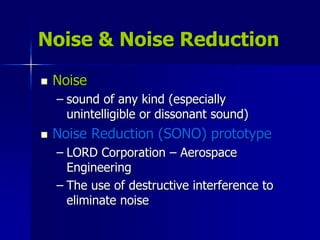 Noise & Noise Reduction
 Noise
– sound of any kind (especially
unintelligible or dissonant sound)
 Noise Reduction (SONO) prototype
– LORD Corporation – Aerospace
Engineering
– The use of destructive interference to
eliminate noise
 