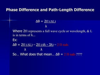 Phase Difference and Path-Length Difference
Δθ = 2Π (ΔL)
λ
Where 2Π represents a full wave cycle or wavelength, & L
is in terms of λ…
Ex:
Δθ = 2Π (ΔL) = 2Π (4λ - 3λ) = 2 Π rads
λ λ
So… What does that mean… Δθ = 2 Π rads ????
 