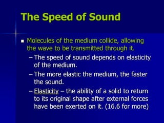 The Speed of Sound
 Molecules of the medium collide, allowing
the wave to be transmitted through it.
– The speed of sound depends on elasticity
of the medium.
– The more elastic the medium, the faster
the sound.
– Elasticity – the ability of a solid to return
to its original shape after external forces
have been exerted on it. (16.6 for more)
 