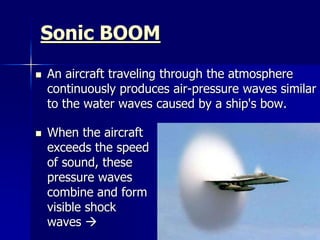 Sonic BOOM
 An aircraft traveling through the atmosphere
continuously produces air-pressure waves similar
to the water waves caused by a ship's bow.
 When the aircraft
exceeds the speed
of sound, these
pressure waves
combine and form
visible shock
waves 
 