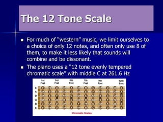 The 12 Tone Scale
 For much of “western” music, we limit ourselves to
a choice of only 12 notes, and often only use 8 of
them, to make it less likely that sounds will
combine and be dissonant.
 The piano uses a “12 tone evenly tempered
chromatic scale” with middle C at 261.6 Hz
 