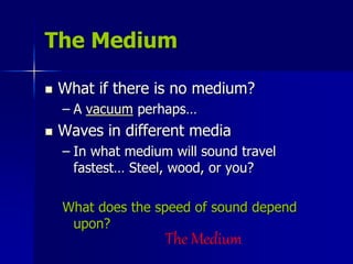 The Medium
 What if there is no medium?
– A vacuum perhaps…
 Waves in different media
– In what medium will sound travel
fastest… Steel, wood, or you?
What does the speed of sound depend
upon?
The Medium
 