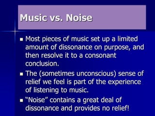 Music vs. Noise
 Most pieces of music set up a limited
amount of dissonance on purpose, and
then resolve it to a consonant
conclusion.
 The (sometimes unconscious) sense of
relief we feel is part of the experience
of listening to music.
 “Noise” contains a great deal of
dissonance and provides no relief!
 