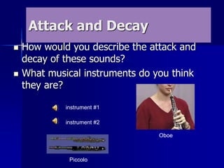 Attack and Decay
 How would you describe the attack and
decay of these sounds?
 What musical instruments do you think
they are?
instrument #1
instrument #2
Oboe
Piccolo
 