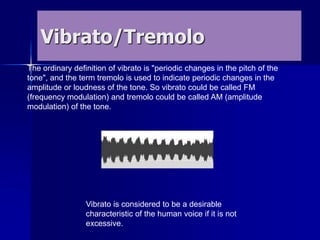 Vibrato/Tremolo
The ordinary definition of vibrato is "periodic changes in the pitch of the
tone", and the term tremolo is used to indicate periodic changes in the
amplitude or loudness of the tone. So vibrato could be called FM
(frequency modulation) and tremolo could be called AM (amplitude
modulation) of the tone.
Vibrato is considered to be a desirable
characteristic of the human voice if it is not
excessive.
 