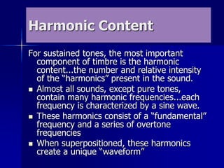 Harmonic Content
For sustained tones, the most important
component of timbre is the harmonic
content...the number and relative intensity
of the “harmonics” present in the sound.
 Almost all sounds, except pure tones,
contain many harmonic frequencies...each
frequency is characterized by a sine wave.
 These harmonics consist of a “fundamental”
frequency and a series of overtone
frequencies
 When superpositioned, these harmonics
create a unique “waveform”
 