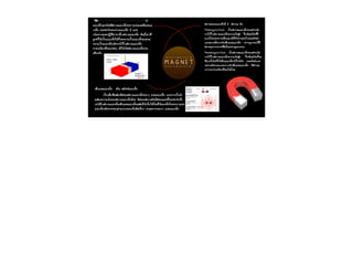 M A G N E T 
áแÁม‹‹àเËหÅลç็¡ก·ท∙Øุ¡กªช¹นÔิ´ดÁมÕีÊส¹นÒาÁมáแÁม‹‹àเËหÅลç็¡กÃรÍอºบæๆáแ·ท∙‹‹§งáแÅลÐะÁมÕีáแÃร§งáแÁม‹‹ 
àเËหÅลç็¡ก ¡กÃรÐะ·ท∙Óำ¡กÑั¹นÃรÐะËหÇว‹‹Òา§งáแÁม‹‹àเËหÅลç็¡ก 2 áแ·ท∙‹‹§ง 
àเ¹น×ืè่Íอ§ง¨จÒา¡กáแÃร§ง»ป¯ฏÔิ¡กÔิÃรÂยÒาÀภÒาÂยãใ¹นÊส¹นÒาÁมáแÁม‹‹àเËหÅลç็¡ก ÇวÑัμต¶ถØุãใ´ดæๆ·ท∙Õีè่ 
¶ถÙู¡ก·ท∙ÓำãใËหŒOEàเ»ปšš¹นáแÁม‹‹àเËหÅลç็¡กäไ´ดŒOE¡กç็¨จÐะ¡กÅลÒาÂยàเ»ปšš¹นáแÁม‹‹àเËหÅลç็¡กáแÅลÐะ¨จÐะ 
¡กÅลÒาÂยàเ»ปšš¹นáแÁม‹‹àเËหÅลç็¡กàเÁม×ืè่ÍอÇวÒา§งäไÇวŒOEãใ¹นÊส¹นÒาÁมáแÁม‹‹àเËหÅลç็¡ก 
¡กÒาÃรàเ¤คÅล×ืè่Íอ¹น·ท∙Õีè่¢ขÍอ§ง»ปÃรÐะ¨จØุ ·ท∙ÓำãใËหŒOEàเ¡กÔิ´ดÊส¹นÒาÁมáแÁม‹‹àเËหÅลç็¡กàเªช‹‹¹น 
àเ´ดÕีÂยÇว¡กÑั¹น 
àเÊสŒOE¹นáแÃร§งáแÁม‹‹àเËหÅลç็¡ก ËหÃร„„Íอ ¿ฟÅลÑั¡ก«ซáแÁม‹‹àเËหÅลç็¡ก 
àเ»ปšš¹นàเÊสŒOE¹น·ท∙Õีè่áแÊส´ด§ง·ท∙ÔิÈศ¢ขÍอ§งÊส¹นÒาÁมáแÁม‹‹àเËหÅลç็¡กÃรÍอºบæๆ áแ·ท∙‹‹§งáแÁม‹‹àเËหÅลç็¡ก ¹นÍอ¡ก¨จÒา¡ก¹นÑัé้¹นÂยÑั§ง 
áแÊส´ด§ง¤คÇวÒาÁมàเ¢ขŒOEÁม¢ขÍอ§งÊส¹นÒาÁมáแÁม‹‹àเËหÅลç็¡ก´ดŒOEÇวÂย ·ท∙ÔิÈศ¢ขÍอ§งÊส¹นÒาÁม¤ค×ืÍอ·ท∙ÔิÈศ¢ขÍอ§งáแÃร§ง¹นÕีé้¡กÃรÐะ·ท∙Óำ¡กÑัºบ¢ขÑัé้Çว 
àเËห¹น×ืÍอãใ¹นÊส¹นÒาÁมáแÁม‹‹àเËหÅลç็¡กàเÊสŒOE¹นáแÃร§งáแÁม‹‹àเËหÅลç็¡กáแÊส´ด§งãใËหŒOEàเËหç็¹นäไ´ดŒOEâโ´ดÂยãใªชŒOE¼ผ§งàเËหÅลç็¡กâโÃรÂยÃรÍอºบæๆáแ·ท∙‹‹§ง 
áแÁม‹‹àเËหÅลç็¡กËหÃร„„Íอ¡กÒาÃรÃรÐะºบØุμตÓำáแËห¹น‹‹§ง¢ขÍอ§งàเ¢ขç็Áม·ท∙ÔิÈศàเÅลç็¡กæๆ ³ณ¨จØุ´ดμต‹‹Òา§งæๆÃรÍอºบæๆ áแ·ท∙‹‹§งáแÁม‹‹àเËหÅลç็¡ก 
! 
ÊสÀภÒาÇวÐะ¢ขÍอ§งáแÁม‹‹àเËหÅลç็¡กÁมÕี 2 Êส¶ถÒา¹นÐะ ¤ค×ืÍอ 
Diamagnetism: àเ»ปšš¹นÊสÀภÒาÇวÐะáแÁม‹‹àเËหÅลç็¡ก¢ขÍอ§งÊสÒาÃรàเÁม×ืè่Íอ 
ÇวÒา§งäไÇวŒOEãใ¹นÊส¹นÒาÁมáแÁม‹‹àเËหÅลç็¡ก¤คÇวÒาÁมàเ¢ขŒOEÁมÊสÙู§ง ªชÔิé้¹นÇวÑัμต¶ถØุªช¹นÔิ´ด¹นÕีé้ÁมÕี 
áแ¹นÇวâโ¹นŒOEÁม¨จÐะ¢ขÂยÒาÂยàเÊสŒOE¹นáแÁม‹‹àเËหÅลç็¡กãใËหŒOEËห‹‹Òา§งÍอÍอ¡กäไ»ปáแÅลÐะμตÑัÇวÁมÑั¹น 
àเÍอ§ง¨จÐะÇวÒา§งμตÑัé้§ง©ฉÒา¡ก¡กÑัºบàเÊสŒOE¹นáแÃร§งáแÁม‹‹àเËหÅลç็¡ก »ปÃรÒา¡ก®ฎ¡กÒาÃร³ณ¹นÕีé้ÁมÕี 
ÊสÒาàเËหμตØุÁมÒา¨จÒา¡ก¡กÒาÃร·ท∙Õีè่ÍอÔิàเÅลç็¡กμตÃรÍอ¹น¶ถÙู¡กÃรºบ¡กÇว¹น 
Paramagnetism : àเ»ปšš¹นÊสÀภÒาÇวÐะáแÁม‹‹àเËหÅลç็¡ก¢ขÍอ§งÊสÒาÃรàเÁม×ืè่Íอ 
ÇวÒา§งäไÇวŒOEãใ¹นÊส¹นÒาÁมáแÁม‹‹àเËหÅลç็¡ก¤คÇวÒาÁมàเ¢ขŒOEÁมÊสÙู§ง ªชÔิé้¹นÇวÑัμต¶ถØุªช¹นÔิ´ด¹นÕีé้¨จÐะ 
ÁมÕีáแ¹นÇวâโ¹นŒOEÁม·ท∙ÓำãใËหŒOEàเÊสŒOE¹นáแÁม‹‹àเËหÅลç็¡กàเ¢ขŒOEÒาãใ¡กÅลŒOE¡กÑั¹น áแÅลÐะμตÑัÇวÁมÑั¹นàเÍอ§ง 
¨จÐะÇวÒา§งμตÑัÇวμตÒาÁมáแ¹นÇว¢ข¹นÒา¹น¡กÑัºบàเÊสŒOE¹นáแÃร§งáแÁม‹‹àเËหÅลç็¡ก ÁมÕีÊสÒาàเËหμตØุ 
ÁมÒา¨จÒา¡ก¡กÒาÃรàเ¤คÅล×ืè่Íอ¹น·ท∙Õีè่¢ขÍอ§งäไ´ดâโ¾พÅล 
! 
 