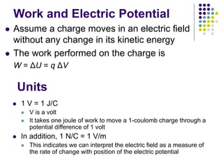 Work and Electric Potential
 Assume a charge moves in an electric field
without any change in its kinetic energy
 The work performed on the charge is
W = ΔU = q ΔV
Units
 1 V = 1 J/C
 V is a volt
 It takes one joule of work to move a 1-coulomb charge through a
potential difference of 1 volt
 In addition, 1 N/C = 1 V/m
 This indicates we can interpret the electric field as a measure of
the rate of change with position of the electric potential
 