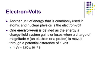 Electron-Volts
 Another unit of energy that is commonly used in
atomic and nuclear physics is the electron-volt
 One electron-volt is defined as the energy a
charge-field system gains or loses when a charge of
magnitude e (an electron or a proton) is moved
through a potential difference of 1 volt
 1 eV = 1.60 x 10-19 J
 