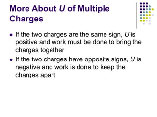 More About U of Multiple
Charges
 If the two charges are the same sign, U is
positive and work must be done to bring the
charges together
 If the two charges have opposite signs, U is
negative and work is done to keep the
charges apart
 
