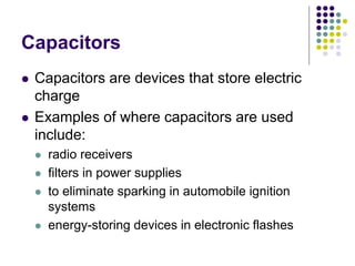 Capacitors
 Capacitors are devices that store electric
charge
 Examples of where capacitors are used
include:
 radio receivers
 filters in power supplies
 to eliminate sparking in automobile ignition
systems
 energy-storing devices in electronic flashes
 