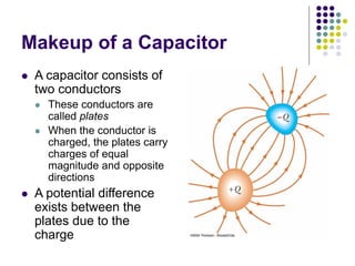 Makeup of a Capacitor
 A capacitor consists of
two conductors
 These conductors are
called plates
 When the conductor is
charged, the plates carry
charges of equal
magnitude and opposite
directions
 A potential difference
exists between the
plates due to the
charge
 