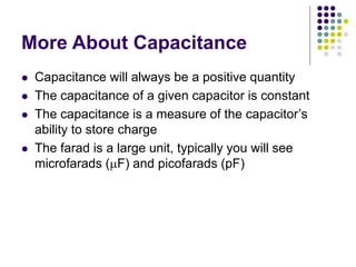 More About Capacitance
 Capacitance will always be a positive quantity
 The capacitance of a given capacitor is constant
 The capacitance is a measure of the capacitor’s
ability to store charge
 The farad is a large unit, typically you will see
microfarads (mF) and picofarads (pF)
 