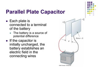 Parallel Plate Capacitor
 Each plate is
connected to a terminal
of the battery
 The battery is a source of
potential difference
 If the capacitor is
initially uncharged, the
battery establishes an
electric field in the
connecting wires
 