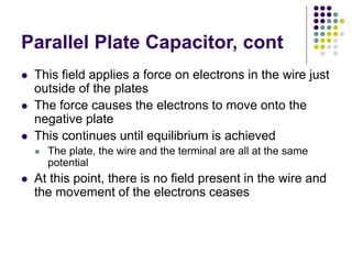 Parallel Plate Capacitor, cont
 This field applies a force on electrons in the wire just
outside of the plates
 The force causes the electrons to move onto the
negative plate
 This continues until equilibrium is achieved
 The plate, the wire and the terminal are all at the same
potential
 At this point, there is no field present in the wire and
the movement of the electrons ceases
 