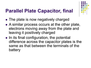 Parallel Plate Capacitor, final
 The plate is now negatively charged
 A similar process occurs at the other plate,
electrons moving away from the plate and
leaving it positively charged
 In its final configuration, the potential
difference across the capacitor plates is the
same as that between the terminals of the
battery
 