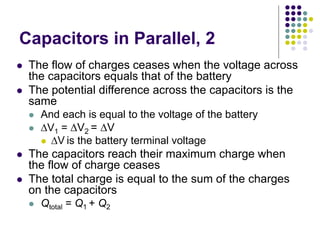 Capacitors in Parallel, 2
 The flow of charges ceases when the voltage across
the capacitors equals that of the battery
 The potential difference across the capacitors is the
same
 And each is equal to the voltage of the battery
 V1 = V2 = V
 V is the battery terminal voltage
 The capacitors reach their maximum charge when
the flow of charge ceases
 The total charge is equal to the sum of the charges
on the capacitors
 Qtotal = Q1 + Q2
 
