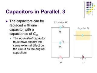 Capacitors in Parallel, 3
 The capacitors can be
replaced with one
capacitor with a
capacitance of Ceq
 The equivalent capacitor
must have exactly the
same external effect on
the circuit as the original
capacitors
 