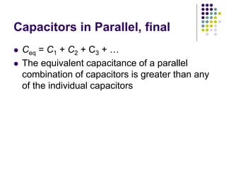 Capacitors in Parallel, final
 Ceq = C1 + C2 + C3 + …
 The equivalent capacitance of a parallel
combination of capacitors is greater than any
of the individual capacitors
 
