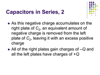Capacitors in Series, 2
 As this negative charge accumulates on the
right plate of C2, an equivalent amount of
negative charge is removed from the left
plate of C2, leaving it with an excess positive
charge
 All of the right plates gain charges of –Q and
all the left plates have charges of +Q
 