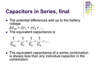 Capacitors in Series, final
 The potential differences add up to the battery
voltage
ΔVtot = V1 + V2 + …
 The equivalent capacitance is
 The equivalent capacitance of a series combination
is always less than any individual capacitor in the
combination
1 2 3
1 1 1 1
eq
C C C C
   
 