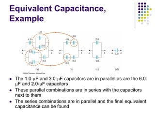 Equivalent Capacitance,
Example
 The 1.0-mF and 3.0-mF capacitors are in parallel as are the 6.0-
mF and 2.0-mF capacitors
 These parallel combinations are in series with the capacitors
next to them
 The series combinations are in parallel and the final equivalent
capacitance can be found
 