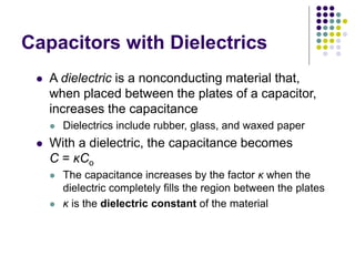 Capacitors with Dielectrics
 A dielectric is a nonconducting material that,
when placed between the plates of a capacitor,
increases the capacitance
 Dielectrics include rubber, glass, and waxed paper
 With a dielectric, the capacitance becomes
C = κCo
 The capacitance increases by the factor κ when the
dielectric completely fills the region between the plates
 κ is the dielectric constant of the material
 