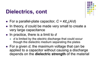Dielectrics, cont
 For a parallel-plate capacitor, C = κεo(A/d)
 In theory, d could be made very small to create a
very large capacitance
 In practice, there is a limit to d
 d is limited by the electric discharge that could occur
though the dielectric medium separating the plates
 For a given d, the maximum voltage that can be
applied to a capacitor without causing a discharge
depends on the dielectric strength of the material
 